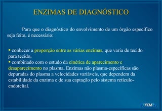 Para que o diagnóstico do envolvimento de um órgão específico seja feito, é necessário: ENZIMAS DE DIAGNÓSTICO conhecer a  proporção entre as várias enzimas , que varia de tecido para tecido,  combinado com o estudo da  cinética de aparecimento e desaparecimento  no plasma. Enzimas não plasma-específicas são depuradas do plasma a velocidades variáveis, que dependem da estabilidade da enzima e de sua captação pelo sistema retículo-endotelial. 