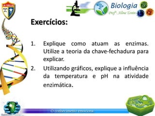 Exercícios:
1. Explique como atuam as enzimas.
Utilize a teoria da chave-fechadura para
explicar.
2. Utilizando gráficos, explique a influência
da temperatura e pH na atividade
enzimática.