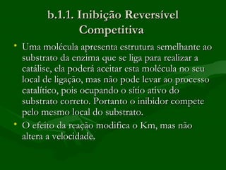 b.1.1. Inibição Reversível
               Competitiva
• Uma molécula apresenta estrutura semelhante ao
  substrato da enzima que se liga para realizar a
  catálise, ela poderá aceitar esta molécula no seu
  local de ligação, mas não pode levar ao processo
  catalítico, pois ocupando o sítio ativo do
  substrato correto. Portanto o inibidor compete
  pelo mesmo local do substrato.
• O efeito da reação modifica o Km, mas não
  altera a velocidade.
 