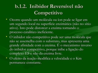 b.1.2. Inibidor Reversível não
              Competitivo
• Ocorre quando um molécula ou íon pode se ligar em
  um segundo local na superfície enzimática (não no sítio
  ativo). Isto pode distorcer a enzima tornando o
  processo catalítico ineficiente.
• O inibidor não competitivo pode ser uma molécula que
  não se assemelha com o substrato, mas apresenta uma
  grande afinidade com a enzima. É o mecanismo inverso
  do inibidor competitivo, porque inibe a ligação do
  complexo ES e não da enzima livre.
• O efeito da reação modifica a velocidade e o Km
  permanece constante.
 