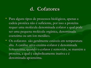 d. Cofatores
• Para alguns tipos de processos biológicos, apenas a
  cadeia protéica não é suficiente, por isso a proteína
  requer uma molécula denominada cofator a qual pode
  ser uma pequena molécula orgânica, denominada
  coenzima ou um íon metálico.
• Os cofatores são geralmente estáveis em temperatura
  alta. A catálise ativa enzima-cofator é denominada
  holoenzima, quando o cofator é removido, se mantém a
  proteína, a qual é catabolicamente inativa e é
  denominada apoenzima.
 
