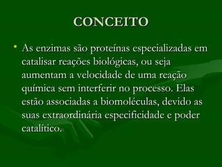 CONCEITO
• As enzimas são proteínas especializadas em
  catalisar reações biológicas, ou seja
  aumentam a velocidade de uma reação
  química sem interferir no processo. Elas
  estão associadas a biomoléculas, devido as
  suas extraordinária especificidade e poder
  catalítico.
 