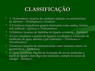 CLASSIFICAÇÃO
• 1. Oxidoredutases (reações de oxidação-redução ou transferência
  de elétrons – Desidrogenases e Oxidases)
• 2.Transferases (transferem grupos funcionais como amina, fosfato,
  acil, carboxil – Quinases e Transaminases)
• 3.Hidrolases (reações de hidrólise de ligação covalente - Peptidases)
• 4.Liases (catalisam a quebra de ligações covalentes e a remoção de
  moléculas de água, amônia e gás carbônico – Dehidratases e
  Descarboxilases)
• 5.Isomerases (reações de interconversão entre isômeros óticos ou
  geométricos - Epimerases)
• 6.Ligases (catalisam reações de formação de novas moléculas a
  partir da ligação entre duas pré-existentes, sempre às custas de
  energia - Sintetases)
 