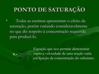 PONTO DE SATURAÇÃO
•       Todas as enzimas apresentam o efeito da
    saturação, porém variando consideravelmente
    no que diz respeito à concentração requerida
    para produzi-lo.

                     Equação que nos permite demonstrar
         V max[S ]   como a velocidade de uma reação varia
     V =
      0


         Km + [S ]   em função da concentração do substrato.
 
