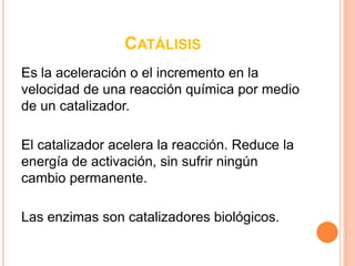 CATÁLISIS
Es la aceleración o el incremento en la
velocidad de una reacción química por medio
de un catalizador.

El catalizador acelera la reacción. Reduce la
energía de activación, sin sufrir ningún
cambio permanente.

Las enzimas son catalizadores biológicos.
 