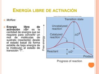 ENERGÍA LIBRE DE ACTIVACIÓN
   McKee:

   Energía         libre   de
    activación ∆G≠ es la
    cantidad de energía que se
    requiere para convertir un
    mol de moléculas de
    sustrato (reactante) desde
    el estado basal (la forma
    estable de baja energía de
    la molécula) al estado de
    transición “T”.
 