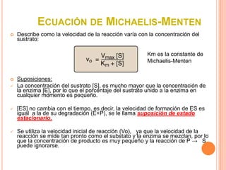ECUACIÓN DE MICHAELIS-MENTEN
   Describe como la velocidad de la reacción varía con la concentración del
    sustrato:

                                                       Km es la constante de
                                                       Michaelis-Menten


   Suposiciones:
   La concentración del sustrato [S], es mucho mayor que la concentración de
    la enzima [E], por lo que el porcentaje del sustrato unido a la enzima en
    cualquier momento es pequeño.

   [ES] no cambia con el tiempo, es decir, la velocidad de formación de ES es
    igual a la de su degradación (E+P), se le llama suposición de estado
    estacionario.

   Se utiliza la velocidad inicial de reacción (Vo), ya que la velocidad de la
    reacción se mide tan pronto como el substato y la enzima se mezclan, por lo
    que la concentración de producto es muy pequeño y la reacción de P → S
    puede ignorarse.
 