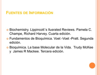 FUENTES DE INFORMACIÓN



 Biochemistry. Lippincott´s Ilusrated Reviews. Pamela C.
  Champe, Richard Harvey. Cuarta edición.
 Fundamentos de Bioquímica. Voet -Voet -Pratt. Segunda
  edición.
 Bioquímica. La base Molecular de la Vida. Trudy McKee
  y James R Mackee. Tercera edición.
 