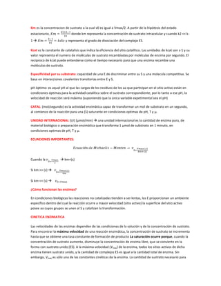 Km es la concentracion de sustrato a la cual v0 es igual a Vmax/2. A partir de la hipótesis del estado
estacionario,                donde km representa la concentración de sustrato intracelular y cuando k2 << k-
1                       y representa el grado de disociación del complejo ES.

Kcat es la constante de calatalisis que indica la eficiencia del sitio catalítico. Las unidades de kcat son s-1 y su
valor representa el numero de moléculas de sustrato recambiadas por moléculas de enzima por segundo. El
reciproco de kcat puede entenderse como el tiempo necesario para que una enzima recambie una
moléculas de sustrato.

Especificidad por su substrato: capacidad de una E de discriminar entre su S y una molecula competitiva. Se
basa en interacciones covalentes transitorias entre E y S.

pH óptimo: es aquel pH al que las cargas de los residuos de los aa que participan en el sitio activo están en
condiciones óptimas para la actividad catalítica sobre el sustrato correspondiente, por lo tanto a ese pH, la
velocidad de reacción será máxima (suponiendo que la única variable expetimental sea el pH)

CATAL: (mol/segundo) es la actividad enzimática capaz de transformar un mol de substrato en un segundo,
al comienzo de la reacción para una (S) saturante en condiciones optimas de pH, T y μ.

UNIDAD INTERNACIONAL (UI) (μmol/min)  una unidad internacional es la cantidad de enzima pura, de
material biológico o preparación enzimática que transforma 1 μmol de substrato en 1 minuto, en
condiciones optimas de pH, T y μ.

ECUACIONES IMPORTANTES:




Cuando la             km=(s)

Si km >> (s) 

Si km << (s) 

¿Cómo funcionan las enzimas?

En condiciones biológicas las reacciones no catalizadas tienden a ser lentas, las E proporcionan un ambiente
específico dentro del cual la reacción ocurre a mayor velocidad (sitio activo) la superficie del sitio activo
posee aa cuyos grupos se unen al S y catalizan la transformación.

CINETICA ENZIMATICA

Las velocidades de las enzimas dependen de las condiciones de la solución y de la concentración de sustrato.
Para encontrar la máxima velocidad de una reacción enzimática, la concentración de sustrato se incrementa
hasta que se obtiene una tasa constante de formación de producto La saturación ocurre porque, cuando la
concentración de sustrato aumenta, disminuye la concentración de enzima libre, que se convierte en la
forma con sustrato unido (ES). A la máxima velocidad (Vmax) de la enzima, todos los sitios activos de dicha
enzima tienen sustrato unido, y la cantidad de complejos ES es igual a la cantidad total de enzima. Sin
embargo, Vmax es sólo una de las constantes cinéticas de la enzima. La cantidad de sustrato necesario para
 