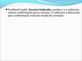 Koshland (1958): Encaixe Induzido, enzima e o o substrato
 sofrem conformação para o encaixe. O substrato é distorcido
 para conformação exata do estado de transição.
 