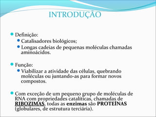 INTRODUÇÃO

Definição:
  Catalisadores biológicos;
  Longas cadeias de pequenas moléculas chamadas
    aminoácidos.

Função:
  Viabilizar a atividade das células, quebrando
    moléculas ou juntando-as para formar novos
    compostos.

Com exceção de um pequeno grupo de moléculas de
 RNA com propriedades catalíticas, chamadas de
 RIBOZIMAS, todas as enzimas são PROTEÍNAS
 RIBOZIMAS
 (globulares, de estrutura terciária).
 