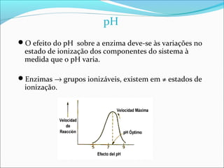 pH
O efeito do pH sobre a enzima deve-se às variações no
 estado de ionização dos componentes do sistema à
 medida que o pH varia.

Enzimas → grupos ionizáveis, existem em ≠ estados de
 ionização.
 