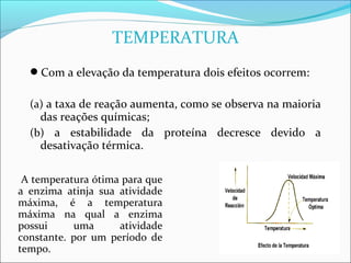 TEMPERATURA
  Com a elevação da temperatura dois efeitos ocorrem:

  (a) a taxa de reação aumenta, como se observa na maioria
    das reações químicas;
  (b) a estabilidade da proteína decresce devido a
    desativação térmica.

 A temperatura ótima para que
a enzima atinja sua atividade
máxima, é a temperatura
máxima na qual a enzima
possui     uma      atividade
constante. por um período de
tempo.
 