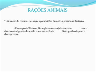 RAÇÕES ANIMAIS

• Utilização de enzimas nas rações para leitões durante o período de lactação:


         - Emprego de Xilanase, Beta-glucanase e Alpha-amylase         com o
objetivo de digestão de amido e, em decorrência      disso, ganho de peso e
abate precoce.
 