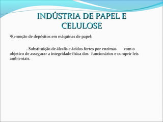 INDÚSTRIA DE PAPEL E
                    CELULOSE
•Remoção de depósitos em máquinas de papel:


         - Substituição de álcalis e ácidos fortes por enzimas   com o
objetivo de assegurar a integridade física dos funcionários e cumprir leis
ambientais.
 