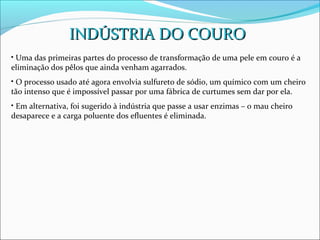 INDÚSTRIA DO COURO
• Uma das primeiras partes do processo de transformação de uma pele em couro é a
eliminação dos pêlos que ainda venham agarrados.
• O processo usado até agora envolvia sulfureto de sódio, um químico com um cheiro
tão intenso que é impossível passar por uma fábrica de curtumes sem dar por ela.
• Em alternativa, foi sugerido à indústria que passe a usar enzimas – o mau cheiro
desaparece e a carga poluente dos efluentes é eliminada.
 
