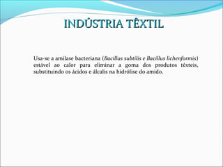 INDÚSTRIA TÊXTIL

Usa-se a amilase bacteriana (Bacillus subtilis e Bacillus lichenformis)
estável ao calor para eliminar a goma dos produtos têxteis,
substituindo os ácidos e álcalis na hidrólise do amido.
 