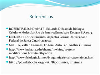 Referências

ROBERTIS,E.D.P De;PATRI,Eduardo D.Bases da biologia
 Celular e Molecular.Rio de Janeiro:Guanabara Koogan S.A.1993.
DIEDRICH, Dirlei; Enzimas: Aspectos Gerais; Universidade
 Federal de Santa Catarina; 2002.
MOTTA, Valter; Enzimas; Editora: Auto Lab. Análises Clínicas
http://www.indstate.edu/thcme/mwking/protein-
 modifications.html#methylation
http://www.fisiologia.kit.net/bioquimica/enzimas/enzimas.htm
http://pt.wikibooks.org/wiki/Bioquímica/Enzimas
 
