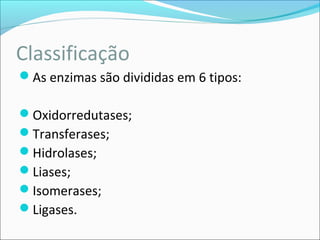 Classificação
As enzimas são divididas em 6 tipos:

Oxidorredutases;
Transferases;
Hidrolases;
Liases;
Isomerases;
Ligases.
 
