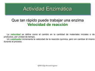 Actividad Enzimática Que tan rápido puede trabajar una enzima Velocidad de reacción La  velocidad  se define como el cambio en la cantidad de materiales iniciales o de productos, por unidad de tiempo. Un  c atalizador  incrementa la velocidad de la reacción química, pero sin cambiar él mismo durante el proceso. 