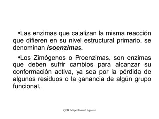 Las enzimas que catalizan la misma reacción que difieren en su nivel estructural primario, se denominan  isoenzimas . Los Zimógenos o Proenzimas, son enzimas que deben sufrir cambios para alcanzar su conformación activa, ya sea por la pérdida de algunos residuos o la ganancia de algún grupo funcional. 