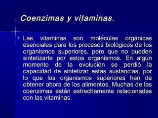 Coenzimas y vitaminas.Coenzimas y vitaminas.
Las vitaminas son moléculas orgánicasLas vitaminas son moléculas orgánicas
esenciales para los procesos biológicos de losesenciales para los procesos biológicos de los
organismos superiores, pero que no puedenorganismos superiores, pero que no pueden
sintetizarte por estos organismos. En algúnsintetizarte por estos organismos. En algún
momento de la evolución se perdió lamomento de la evolución se perdió la
capacidad de sintetizar estas sustancias, porcapacidad de sintetizar estas sustancias, por
lo que los organismos superiores han delo que los organismos superiores han de
obtener ahora de los alimentos. Muchas de lasobtener ahora de los alimentos. Muchas de las
coenzimas están estrechamente relacionadascoenzimas están estrechamente relacionadas
con las vitaminas.con las vitaminas.
 