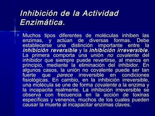Inhibición de la ActividadInhibición de la Actividad
Enzimática.Enzimática.
Muchos tipos diferentes de moléculas inhiben lasMuchos tipos diferentes de moléculas inhiben las
enzimas, y actúan de diversas formas. Debeenzimas, y actúan de diversas formas. Debe
establecerse una distinción importante entre laestablecerse una distinción importante entre la
inhibición reversibleinhibición reversible y lay la inhibición irreversibleinhibición irreversible..
La primera comporta una uniónLa primera comporta una unión no covalenteno covalente deldel
inhibidor que siempre puede revertirse, al menos eninhibidor que siempre puede revertirse, al menos en
principio, mediante la eliminación del inhibidor. Enprincipio, mediante la eliminación del inhibidor. En
algunos casos, la unión no covalente puede ser tanalgunos casos, la unión no covalente puede ser tan
fuerte quefuerte que pareceparece irreversible en condicionesirreversible en condiciones
fisiológicas. En cambio, en la inhibición irreversible,fisiológicas. En cambio, en la inhibición irreversible,
una molécula se une de formauna molécula se une de forma covalentecovalente a la enzima ya la enzima y
la incapacita realmente. La inhibición irreversible sela incapacita realmente. La inhibición irreversible se
observa con frecuencia en la acción de toxinasobserva con frecuencia en la acción de toxinas
específicas y venenos, muchos de los cuales puedenespecíficas y venenos, muchos de los cuales pueden
causar la muerte al incapacitar enzimas claves.causar la muerte al incapacitar enzimas claves.
 