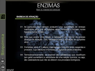 10
ENERGIA DEATIVAÇÃO
01 As partículas nem sempre possuem uma quantidade de energia
insuficiente para que as ligações sejam rompidas e formem novas
ligações numa colisão.
02 Para que ocorra uma reação é necessário um mínimo de energia
(Energia de Ativação - EA), necessária para a formação do complexo
ativo.
03 Complexo ativo é o estado intermediário formado entre reagentes e
produtos, cuja estrutura é formada por ligações lábeis (instáveis).
04 Termodinamicamente, as enzimas são substâncias que modificam
(em geral aumentam) a velocidade de uma reação química, ou seja,
são catalizadores que não se alteram nos processos biológicos.
 