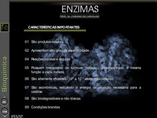 17
CARACTERÍSTICASIMPORTANTES
01 São produtos naturais
02 Apresentam alto grau de especificidade
04 Reações baratas e seguras
05 Possuem mecanismo de turnover (rotação), desempenhado a mesma
função a cada rodada
06 São altamente eficientes (108
a 1011
vezes mais rápidas)
07 São econômicas, reduzindo a energia de ativação necessária para a
catálise
08 São biodegradáveis e não tóxicas
09 Condições brandas
 