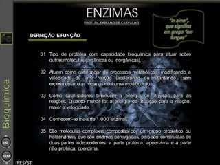 DEFINIÇÃO EFUNÇÃO
01 Tipo de proteína com capacidade bioquímica para atuar sobre
outras moléculas (orgânicas ou inorgânicas).
02 Atuam como catalizador de processos metabólicos, modificando a
velocidade de uma reação (acelerando ou retardando), sem
experimentar elas mesmas nenhuma modificação.
03 Como catalisadores diminuem a energia de ativação para as
reações. Quanto menor for a energia de ativação para a reação,
maior a velocidade.
04 Conhecem-se mais de 1.000 enzimas.
05 São moléculas complexas compostas por um grupo prostético ou
holoenzimas, que são enzimas conjugadas, pois são constituídas de
duas partes independentes: a parte proteica, apoenzima e a parte
não proteica, coenzima.
 