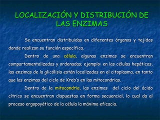 Se encuentran distribuidas en diferentes órganos y tejidosSe encuentran distribuidas en diferentes órganos y tejidos
donde realizan su función específica.donde realizan su función específica.
Dentro de unaDentro de una célulacélula, algunas enzimas se encuentran, algunas enzimas se encuentran
compartamentalizadas y ordenadas; ejemplo: en las células hepáticas,compartamentalizadas y ordenadas; ejemplo: en las células hepáticas,
las enzimas de la glicólisis están localizadas en el citoplasma, en tantolas enzimas de la glicólisis están localizadas en el citoplasma, en tanto
que las enzimas del ciclo de Kreb’s en las mitocondrias.que las enzimas del ciclo de Kreb’s en las mitocondrias.
Dentro de laDentro de la mitocondriamitocondria, las enzimas del ciclo del ácido, las enzimas del ciclo del ácido
cítrico se encuentran dispuestas en forma secuencial, lo cual da alcítrico se encuentran dispuestas en forma secuencial, lo cual da al
proceso ergopoyético de la célula la máxima eficacia.proceso ergopoyético de la célula la máxima eficacia.
LOCALIZACIÓN Y DISTRIBUCIÓN DELOCALIZACIÓN Y DISTRIBUCIÓN DE
LAS ENZIMASLAS ENZIMAS
 