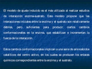 El modelo de ajuste inducido es el más utilizado al realizar estudios
de interacción enzima-sustrato. Este modelo propone que las
interacciones iniciales entre la enzima y el sustrato son relativamente
débiles, pero suficientes para producir ciertos cambios
conformacionales en la enzima, que estabilizan e incrementan la
fuerzadelainteracción.
Estos cambiosconformacionales implican a una serie de aminoácidos
catalíticos del centro activo, en los cuales se producen los enlaces
químicoscorrespondientesentrelaenzimay el sustrato.
 