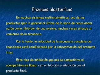 En muchos sistemas multienzimáticos, uno de losEn muchos sistemas multienzimáticos, uno de los
productos (por lo general el último de la serie de reacciones)productos (por lo general el último de la serie de reacciones)
actúa como inhibidor de una enzima, muchas veces situada alactúa como inhibidor de una enzima, muchas veces situada al
comienzo de la secuencia.comienzo de la secuencia.
Por lo tanto, la velocidad de la secuencia completa dePor lo tanto, la velocidad de la secuencia completa de
reacciones está condicionada por la concentración del productoreacciones está condicionada por la concentración del producto
final.final.
Este tipo de inhibición que nos es competitiva niEste tipo de inhibición que nos es competitiva ni
acompetitiva se llama:acompetitiva se llama: retroinhibición o inhibición por elretroinhibición o inhibición por el
producto finalproducto final..
Enzimas alosterícasEnzimas alosterícas
 
