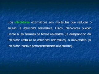 Los inhibidores enzimáticos son moléculas que reducen o
anulan la actividad enzimática. Estos inhibidores pueden
unirse a las enzimas de forma reversible (la desaparición del
inhibidor restaura la actividad enzimática) o irreversible (el
inhibidor inactivapermanentementealaenzima).
 