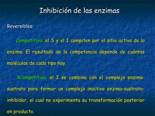 Reversibles:Reversibles:
           Competitiva:Competitiva: el S y el I compiten por el sitio activo de lael S y el I compiten por el sitio activo de la
enzima. El resultado de la competencia depende de cuántasenzima. El resultado de la competencia depende de cuántas
moléculas de cada tipo hay.moléculas de cada tipo hay.
           Acompetitiva:Acompetitiva: el I se combina con el complejo enzima-el I se combina con el complejo enzima-
sustrato para formar un complejo inactivo enzima-sustrato-sustrato para formar un complejo inactivo enzima-sustrato-
inhibidor, el cual no experimenta su transformación posteriorinhibidor, el cual no experimenta su transformación posterior
en producto.en producto.
Inhibición de las enzimasInhibición de las enzimas
 