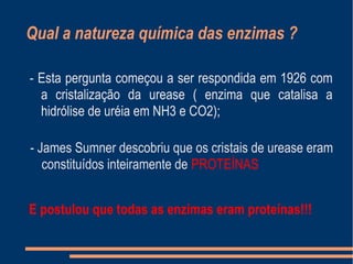 Qual a natureza química das enzimas ?
- Esta pergunta começou a ser respondida em 1926 com
a cristalização da urease ( enzima que catalisa a
hidrólise de uréia em NH3 e CO2);
- James Sumner descobriu que os cristais de urease eram
constituídos inteiramente de PROTEÍNAS
- Esta pergunta começou a ser respondida em 1926 com
a cristalização da urease ( enzima que catalisa a
hidrólise de uréia em NH3 e CO2);
E postulou que todas as enzimas eram proteínas!!!
 