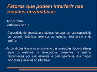 Fatores que podem interferir nas
reações enzimáticas:
- Temperatura
- Variações de pH
- Capacidade de desnaturar proteínas, ou seja, por sua capacidade
de produzir distúrbios extensos na estrutura tridimensional da
enzima;
- As condições levam ao rompimento das interações não-covalentes
entre os resíduos de aminoácidos, presentes na enzima,
responsáveis por sua estrutura e pela geometria dos grupos
funcionais presentes no sítio ativo.
 