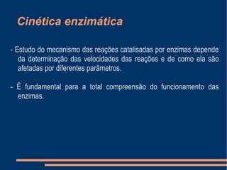Cinética enzimática
- Estudo do mecanismo das reações catalisadas por enzimas depende
da determinação das velocidades das reações e de como ela são
afetadas por diferentes parâmetros.
- É fundamental para a total compreensão do funcionamento das
enzimas.
 