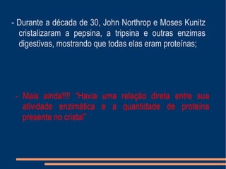 - Durante a década de 30, John Northrop e Moses Kunitz
cristalizaram a pepsina, a tripsina e outras enzimas
digestivas, mostrando que todas elas eram proteínas;
- Mais ainda!!!! “Havia uma relação direta entre sua
atividade enzimática e a quantidade de proteína
presente no cristal”
 