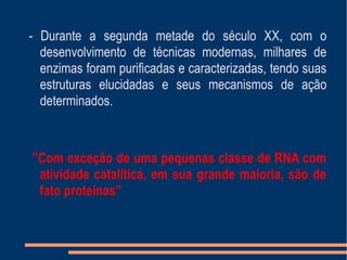 ”Com exceção de uma pequenas classe de RNA com
atividade catalítica, em sua grande maioria, são de
fato proteínas”
- Durante a segunda metade do século XX, com o
desenvolvimento de técnicas modernas, milhares de
enzimas foram purificadas e caracterizadas, tendo suas
estruturas elucidadas e seus mecanismos de ação
determinados.
 