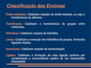 Classificação das Enzimas
Óxido-redutases: Catalisam reações de óxido-redução, ou seja a
transferência de elétrons;
Transferases: Catalisam a transferência de grupos entre
moléculas;
Hidrolases: Catalisam reações de hidrólise;
Liases: Catalisam a remoção não hidrolítica de grupos, formando
ligações duplas;
Isomerases: Catalisam reações de isomerização;
Ligases: Catalisam a formação de uma ligação química por
condensação e concomitante quebra de um nucleosídeo
trifosfatado.
 
