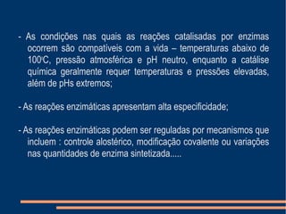 - As condições nas quais as reações catalisadas por enzimas
ocorrem são compatíveis com a vida – temperaturas abaixo de
100o
C, pressão atmosférica e pH neutro, enquanto a catálise
química geralmente requer temperaturas e pressões elevadas,
além de pHs extremos;
- As reações enzimáticas apresentam alta especificidade;
- As reações enzimáticas podem ser reguladas por mecanismos que
incluem : controle alostérico, modificação covalente ou variações
nas quantidades de enzima sintetizada.....
 