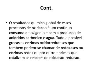 Cont. 
• O resultados quimico global de esses 
processos de oxidacao é um continuo 
consumo de oxigenio e com a producao de 
anidridos carbonico e agua. Tudo e possivel 
gracas as enzimas oxidorredutases que 
tambem podem-se chamar de redoxases ou 
enzimas redox ou por outro enzimas que 
catalizam as reacoes de oxidacao-reducao. 
 