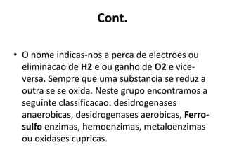 Cont. 
• O nome indicas-nos a perca de electroes ou 
eliminacao de H2 e ou ganho de O2 e vice-versa. 
Sempre que uma substancia se reduz a 
outra se se oxida. Neste grupo encontramos a 
seguinte classificacao: desidrogenases 
anaerobicas, desidrogenases aerobicas, Ferro-sulfo 
enzimas, hemoenzimas, metaloenzimas 
ou oxidases cupricas. 
 