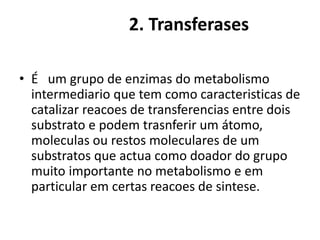2. Transferases 
• É um grupo de enzimas do metabolismo 
intermediario que tem como caracteristicas de 
catalizar reacoes de transferencias entre dois 
substrato e podem trasnferir um átomo, 
moleculas ou restos moleculares de um 
substratos que actua como doador do grupo 
muito importante no metabolismo e em 
particular em certas reacoes de sintese. 
 