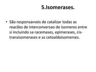 5.Isomerases. 
• São responsavveis de catalizar todas as 
reacões de interconversao de isomeros entre 
si incluindo sa racemases, epimerases, cis-transisomerases 
e as cetoaldoisomerses. 
 