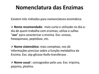 Nomenclatura das Enzimas 
Existem três métodos para nomenclatura enzimática: 
Nome recomendado: mais curto e utilizado no dia-a-dia 
de quem trabalha com enzimas; utiliza o sufixo 
“ase" para caracterizar a enzima. Exs: urease, 
hexoquinase, peptidase, etc. 
Nome sistemático: mais complexo, nos dá 
Informações precisas sobre a função metabólica da 
Enzima. Exs: atp-glicose-fosfo-transferase . 
Nome usual : consagrados pelo uso. Exs: tripsina, 
pepsina, ptialina. 
 