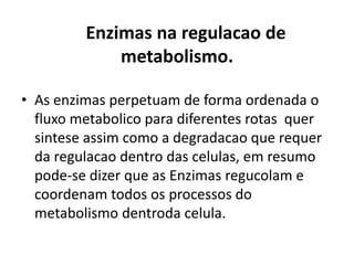 Enzimas na regulacao de 
metabolismo. 
• As enzimas perpetuam de forma ordenada o 
fluxo metabolico para diferentes rotas quer 
sintese assim como a degradacao que requer 
da regulacao dentro das celulas, em resumo 
pode-se dizer que as Enzimas regucolam e 
coordenam todos os processos do 
metabolismo dentroda celula. 
 