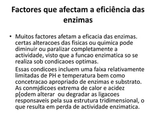 Factores que afectam a eficiência das 
enzimas 
• Muitos factores afetam a eficacia das enzimas. 
certas alteracoes das fisicas ou quimica pode 
diminuir ou paralizar completamente a 
actividade, visto que a funcao enzimatica so se 
realiza sob condicaoes optimas. 
Essas condicoes incluem uma faixa relativamente 
limitadas de PH e temperatura bem como 
concetracao apropriado de enzimas e substrato. 
As conmjdicoes extrema de calor e acidez 
p[odem alterar ou degradar as ligacoes 
responsaveis pela sua estrutura tridimensional, o 
que resulta em perda de actividade enzimatica. 
 