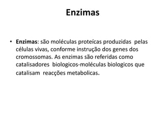 Enzimas 
• Enzimas: são moléculas proteícas produzidas pelas 
células vivas, conforme instrução dos genes dos 
cromossomas. As enzimas são referidas como 
catalisadores biologicos-moléculas biologicos que 
catalisam reacções metabolicas. 
 